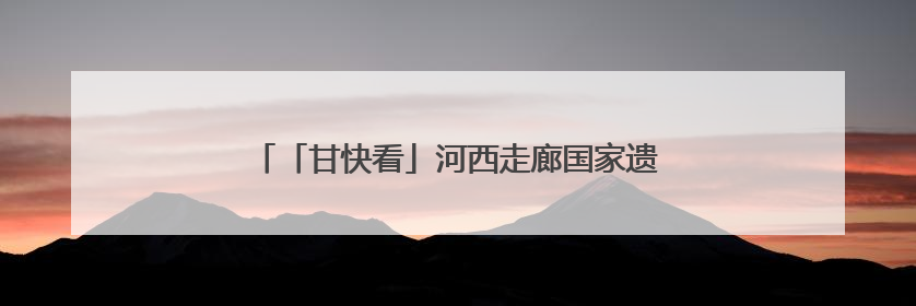 「甘快看」河西走廊国家遗产线路建设“干货满满”