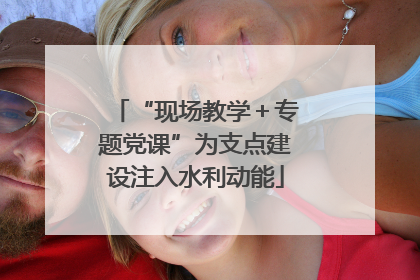 “现场教学＋专题党课”为支点建设注入水利动能