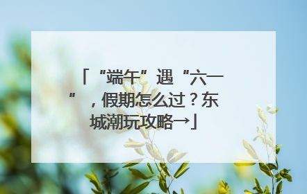 “端午”遇“六一”，假期怎么过？东城潮玩攻略→