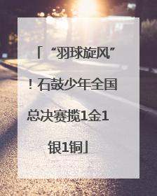 “羽球旋风”！石鼓少年全国总决赛揽1金1银1铜