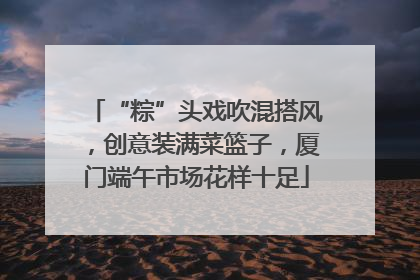 “粽”头戏吹混搭风，创意装满菜篮子，厦门端午市场花样十足