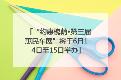 “约惠槐荫•第三届惠民车展”将于6月14日至15日举办