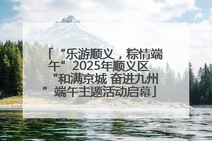 “乐游顺义，粽情端午”2025年顺义区“和满京城 奋进九州”端午主题活动启幕