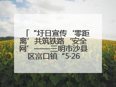 “圩日宣传‘零距离’共筑铁路‘安全网’——三明市沙县区富口镇“5·26我爱路“主题宣传活动成效显著