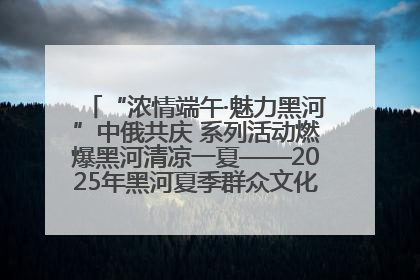 “浓情端午·魅力黑河”中俄共庆 系列活动燃爆黑河清凉一夏——2025年黑河夏季群众文化活动启幕 多元文化赋能边境文旅新高地