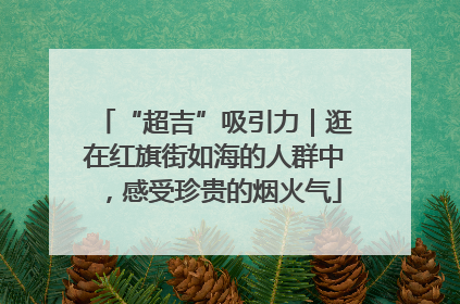 “超吉”吸引力｜逛在红旗街如海的人群中，感受珍贵的烟火气