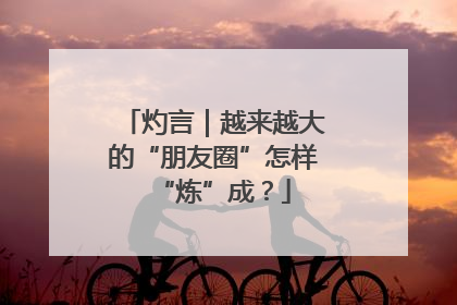 灼言｜越来越大的“朋友圈”怎样“炼”成？