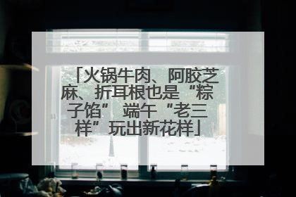 火锅牛肉、阿胶芝麻、折耳根也是“粽子馅” 端午“老三样”玩出新花样