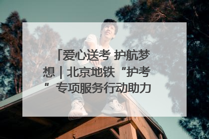爱心送考 护航梦想｜北京地铁“护考”专项服务行动助力考生无忧赴考