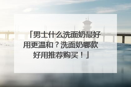 男士什么洗面奶最好用更温和？洗面奶哪款好用推荐购买！