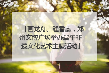 画龙舟、缝香囊，郑州文博广场举办端午非遗文化艺术主题活动