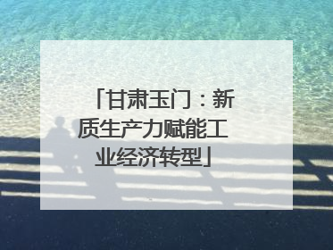 甘肃玉门：新质生产力赋能工业经济转型