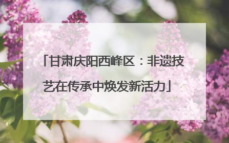 甘肃庆阳西峰区：非遗技艺在传承中焕发新活力
