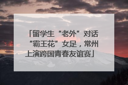 留学生“老外”对话“霸王花”女足，常州上演跨国青春友谊赛