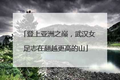 登上亚洲之巅，武汉女足志在翻越更高的山