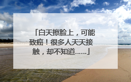 白天擦脸上，可能致癌！很多人天天接触，却不知道……