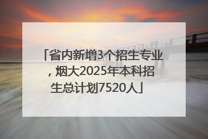省内新增3个招生专业，烟大2025年本科招生总计划7520人