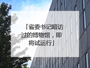 省委书记暗访过的博物馆，即将试运行