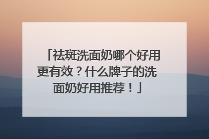 祛斑洗面奶哪个好用更有效？什么牌子的洗面奶好用推荐！