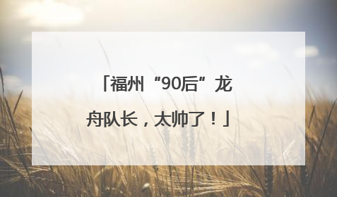 福州“90后”龙舟队长，太帅了！