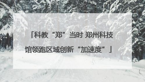 科教“郑”当时 郑州科技馆领跑区域创新“加速度”