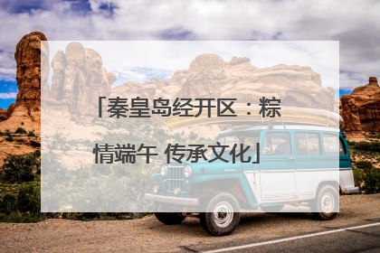 秦皇岛经开区：粽情端午 传承文化
