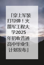 穿上军装打导弹！火箭军工程大学2025年招收普通高中毕业生计划发布