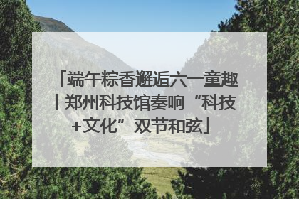 端午粽香邂逅六一童趣丨郑州科技馆奏响“科技+文化”双节和弦