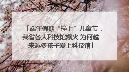 端午假期“撞上”儿童节，我省各大科技馆爆火 为何越来越多孩子爱上科技馆