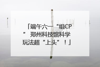 端午六一“组CP” 郑州科技馆科学玩法超“上头”！