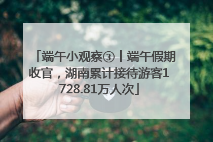 端午小观察③丨端午假期收官，湖南累计接待游客1728.81万人次