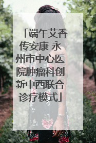 端午艾香传安康 永州市中心医院肿瘤科创新中西联合诊疗模式