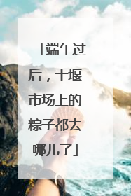端午过后，十堰市场上的粽子都去哪儿了