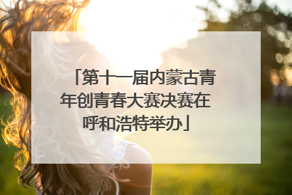 第十一届内蒙古青年创青春大赛决赛在呼和浩特举办