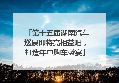 第十五届湖南汽车巡展即将亮相益阳，打造年中购车盛宴