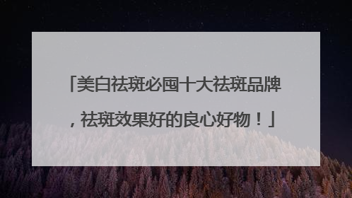美白祛斑必囤十大祛斑品牌，祛斑效果好的良心好物！