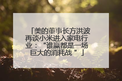 美的董事长方洪波再谈小米进入家电行业：“谁赢都是一场巨大的消耗战 ”