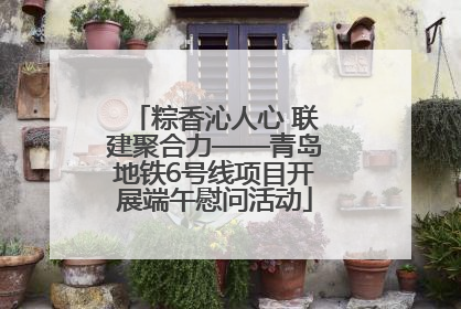 粽香沁人心 联建聚合力——青岛地铁6号线项目开展端午慰问活动