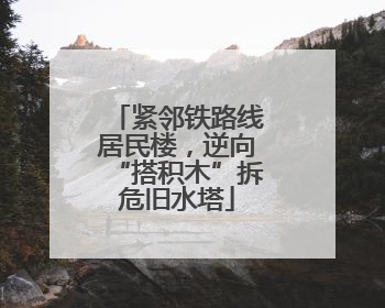 紧邻铁路线居民楼，逆向“搭积木”拆危旧水塔