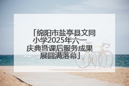 绵阳市盐亭县文同小学2025年六一庆典暨课后服务成果展圆满落幕