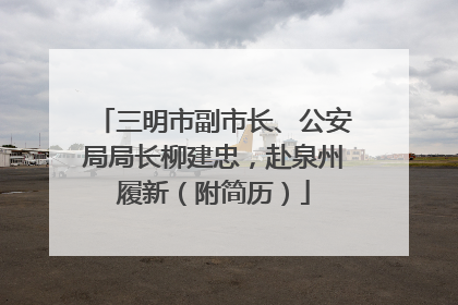 三明市副市长、公安局局长柳建忠，赴泉州履新（附简历）