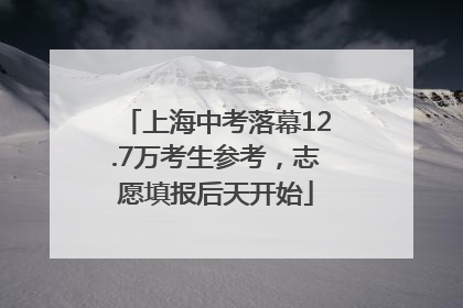上海中考落幕12.7万考生参考，志愿填报后天开始