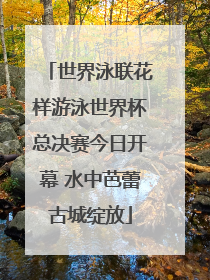 世界泳联花样游泳世界杯总决赛今日开幕 水中芭蕾古城绽放