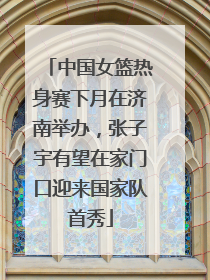 中国女篮热身赛下月在济南举办，张子宇有望在家门口迎来国家队首秀