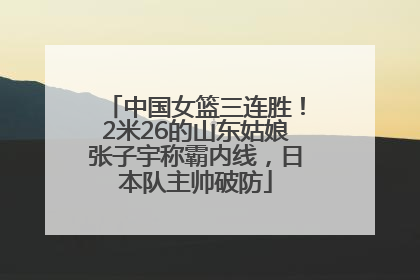 中国女篮三连胜！2米26的山东姑娘张子宇称霸内线，日本队主帅破防