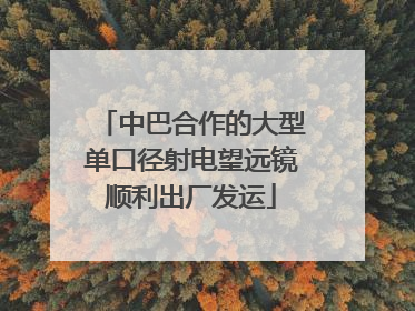 中巴合作的大型单口径射电望远镜顺利出厂发运