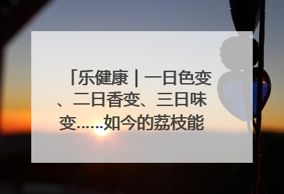 乐健康｜一日色变、二日香变、三日味变……如今的荔枝能存放多久？