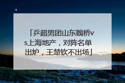 乒超男团山东魏桥vs上海地产，对阵名单出炉，王楚钦不出场