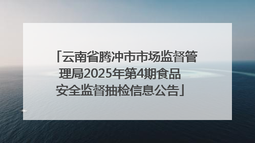 云南省腾冲市市场监督管理局2025年第4期食品安全监督抽检信息公告