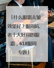 什么眼霜去皱效果好？眼周抗老十大好用的眼霜，618眼周专题